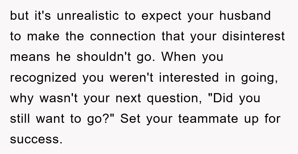 but it's unrealistic to expect your husband to make the connection that your disinterest means he shouldn't go. When you recognized you weren't interested in going, why wasn't your next...