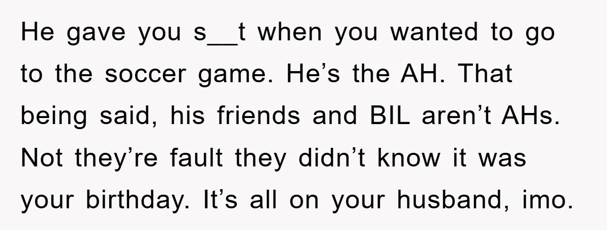 He gave you s__t when you wanted to go to the soccer game. He’s the AH. That being said, his friends and BIL aren’t AHs. Not they’re fault they didn’t...