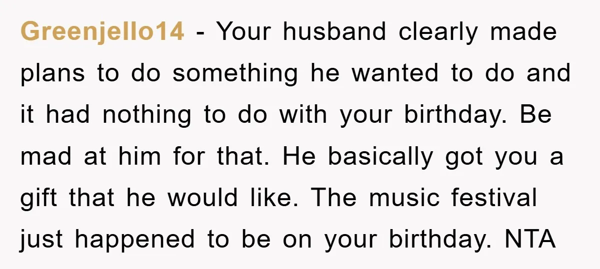 Greenjello14 - Your husband clearly made plans to do something he wanted to do and it had nothing to do with your birthday. Be mad at him for that. He...