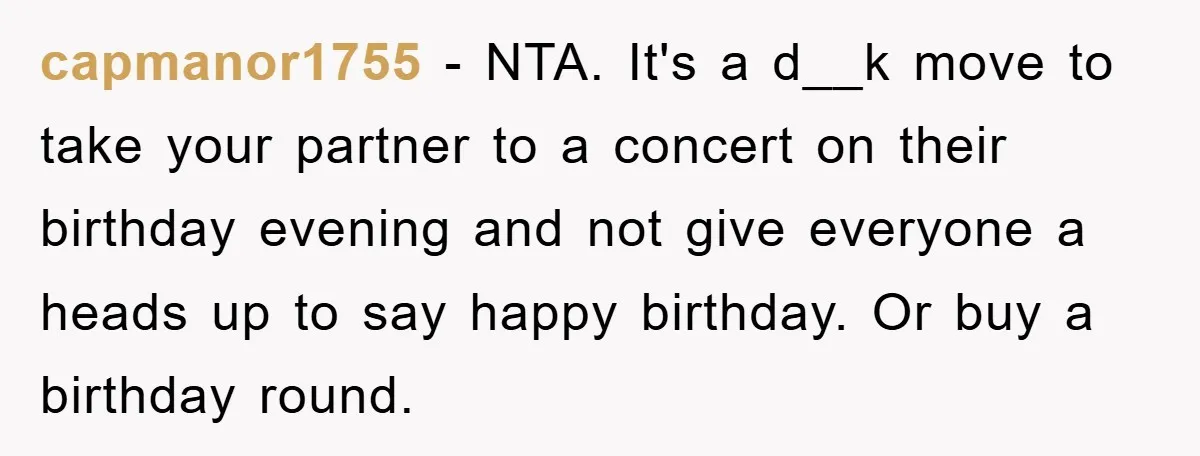 capmanor1755 - NTA. It's a d__k move to take your partner to a concert on their birthday evening and not give everyone a heads up to say happy birthday. Or...