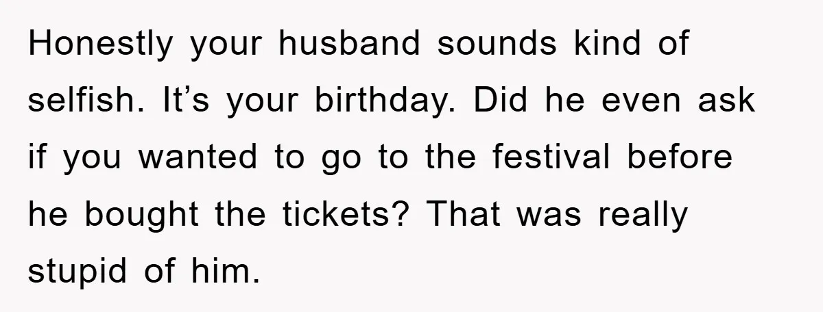 Honestly your husband sounds kind of selfish. It’s your birthday. Did he even ask if you wanted to go to the festival before he bought the tickets? That was really...