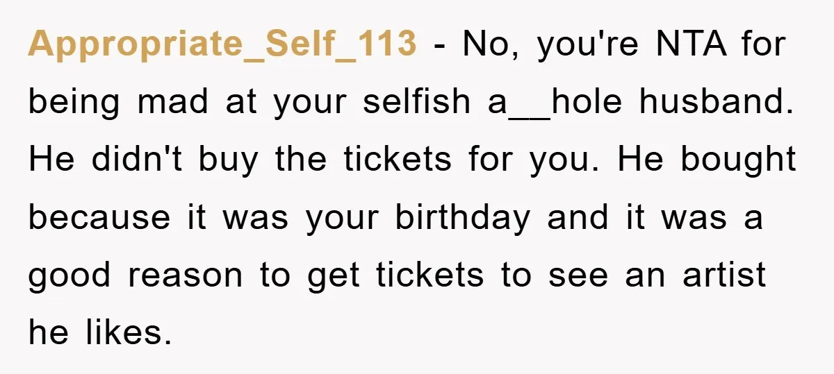 Appropriate_Self_113 - No, you're NTA for being mad at your selfish a__hole husband. He didn't buy the tickets for you. He bought because it was your birthday and it was...