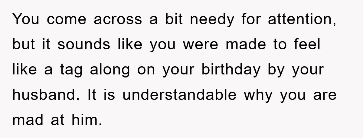 You come across a bit needy for attention, but it sounds like you were made to feel like a tag along on your birthday by your husband. It is understandable...