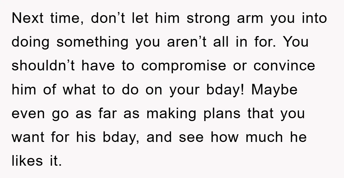 Next time, don’t let him strong arm you into doing something you aren’t all in for. You shouldn’t have to compromise or convince him of what to do on your...
