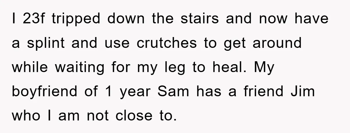 I 23f tripped down the stairs and now have a splint and use crutches to get around while waiting for my leg to heal. My boyfriend of 1 year Sam...