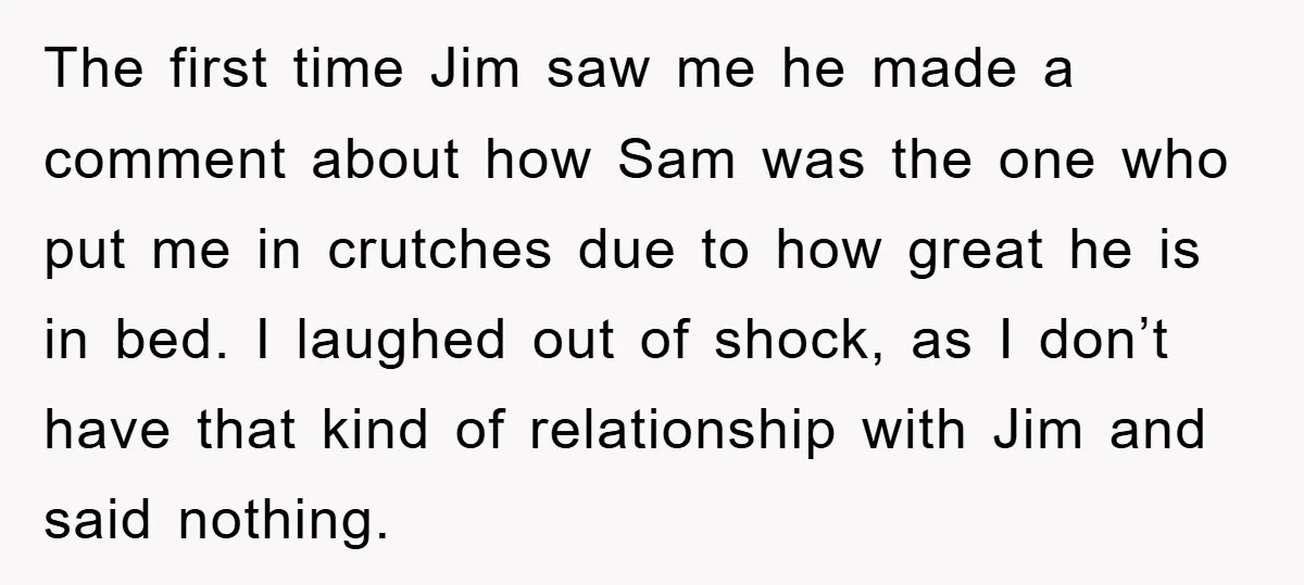 The first time Jim saw me he made a comment about how Sam was the one who put me in crutches due to how great he is in bed. I...
