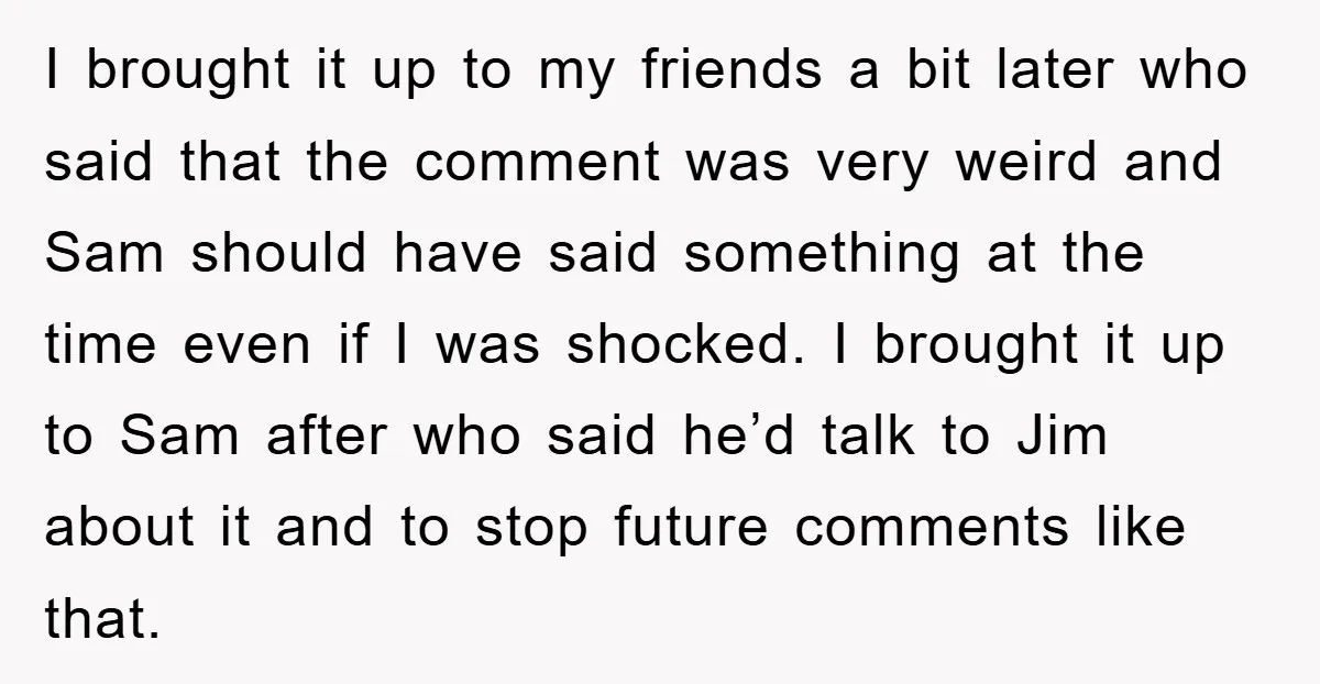 I brought it up to my friends a bit later who said that the comment was very weird and Sam should have said something at the time even if I...