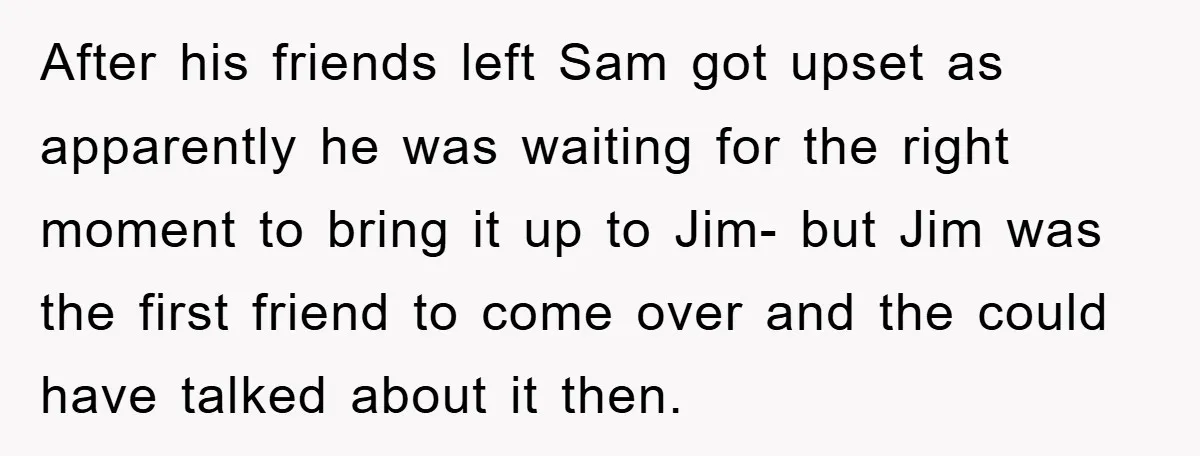 After his friends left Sam got upset as apparently he was waiting for the right moment to bring it up to Jim- but Jim was the first friend to come...