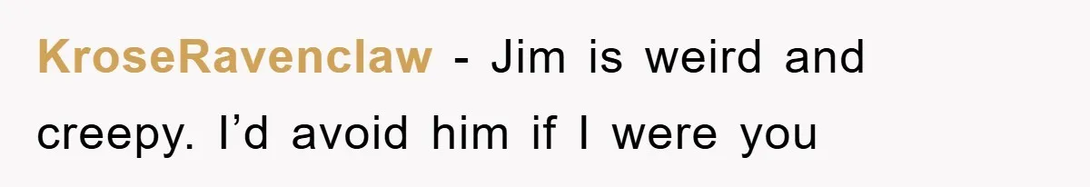 KroseRavenclaw − Jim is weird and creepy. I’d avoid him if I were you