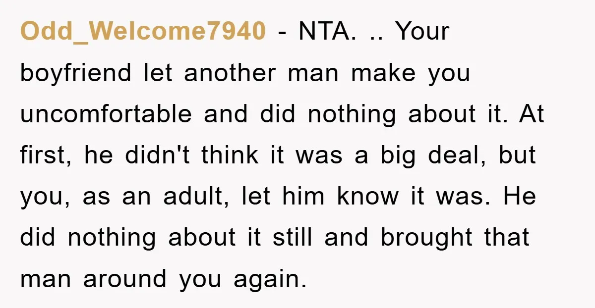 Odd_Welcome7940 − NTA. .. Your boyfriend let another man make you uncomfortable and did nothing about it. At first, he didn't think it was a big deal, but you, as...