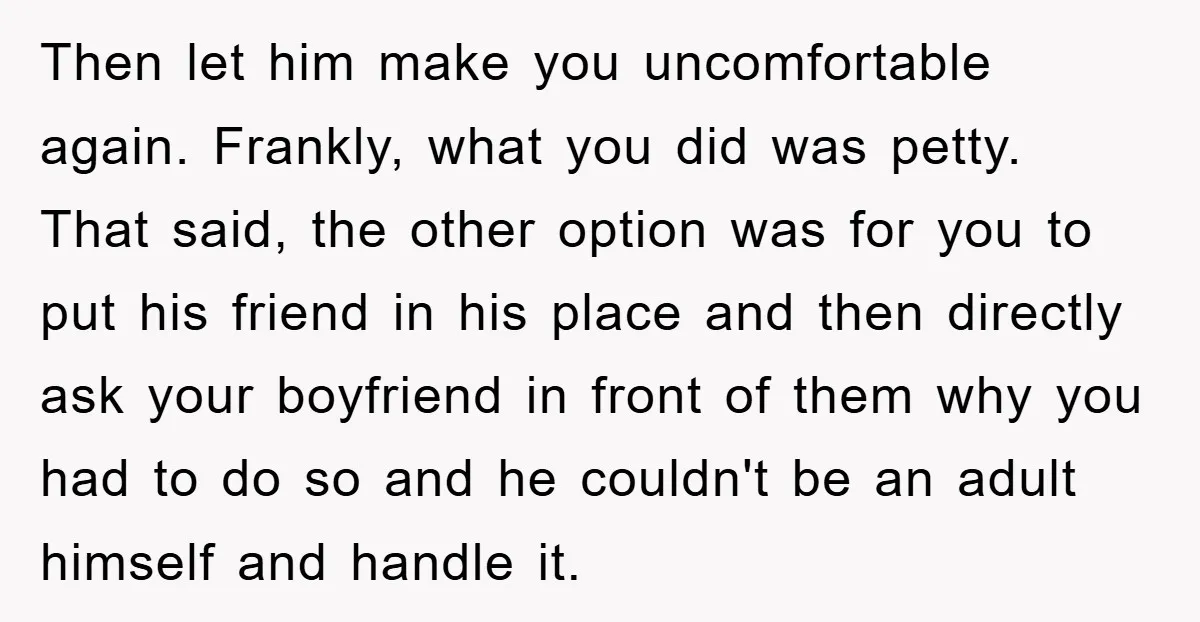 Then let him make you uncomfortable again. Frankly, what you did was petty. That said, the other option was for you to put his friend in his place and then...