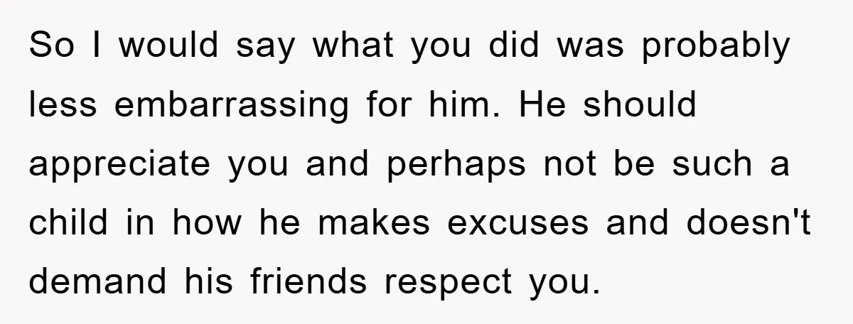 So I would say what you did was probably less embarrassing for him. He should appreciate you and perhaps not be such a child in how he makes excuses and...