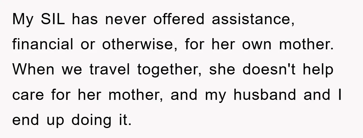 My SIL has never offered assistance, financial or otherwise, for her own mother. When we travel together, she doesn't help care for her mother, and my husband and I end...