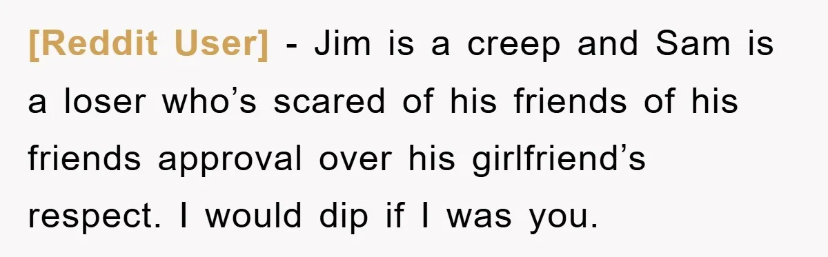 [Reddit User] − Jim is a creep and Sam is a loser who’s scared of his friends of his friends approval over his girlfriend’s respect. I would dip if I...