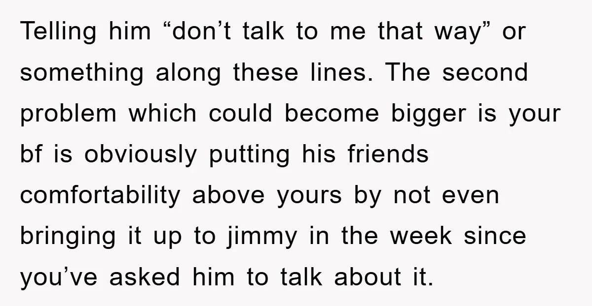 Telling him “don’t talk to me that way” or something along these lines. The second problem which could become bigger is your bf is obviously putting his friends comfortability above...
