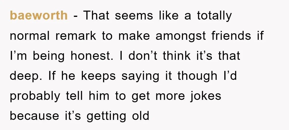 baeworth − That seems like a totally normal remark to make amongst friends if I’m being honest. I don’t think it’s that deep. If he keeps saying it though I’d...