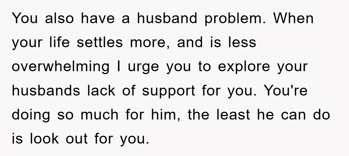 You also have a husband problem. When your life settles more, and is less overwhelming I urge you to explore your husbands lack of support for you. You're doing so...