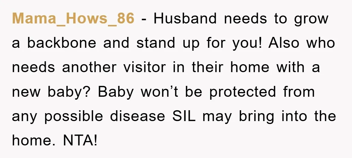 Mama_Hows_86 − Husband needs to grow a backbone and stand up for you! Also who needs another visitor in their home with a new baby? Baby won’t be protected from...