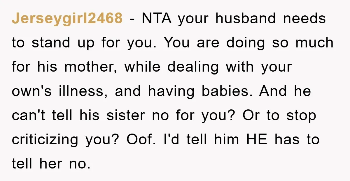 Jerseygirl2468 − NTA your husband needs to stand up for you. You are doing so much for his mother, while dealing with your own's illness, and having babies. And he...