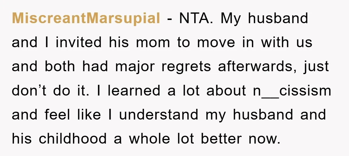 MiscreantMarsupial - NTA. My husband and I invited his mom to move in with us and both had major regrets afterwards, just don’t do it. I learned a lot about...