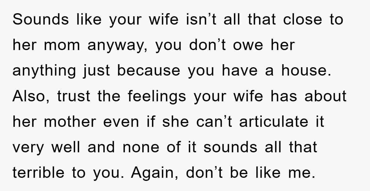 Sounds like your wife isn’t all that close to her mom anyway, you don’t owe her anything just because you have a house. Also, trust the feelings your wife has...