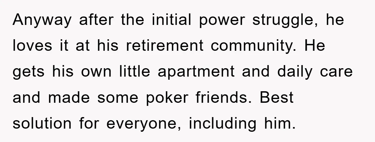 Anyway after the initial power struggle, he loves it at his retirement community. He gets his own little apartment and daily care and made some poker friends. Best solution for...