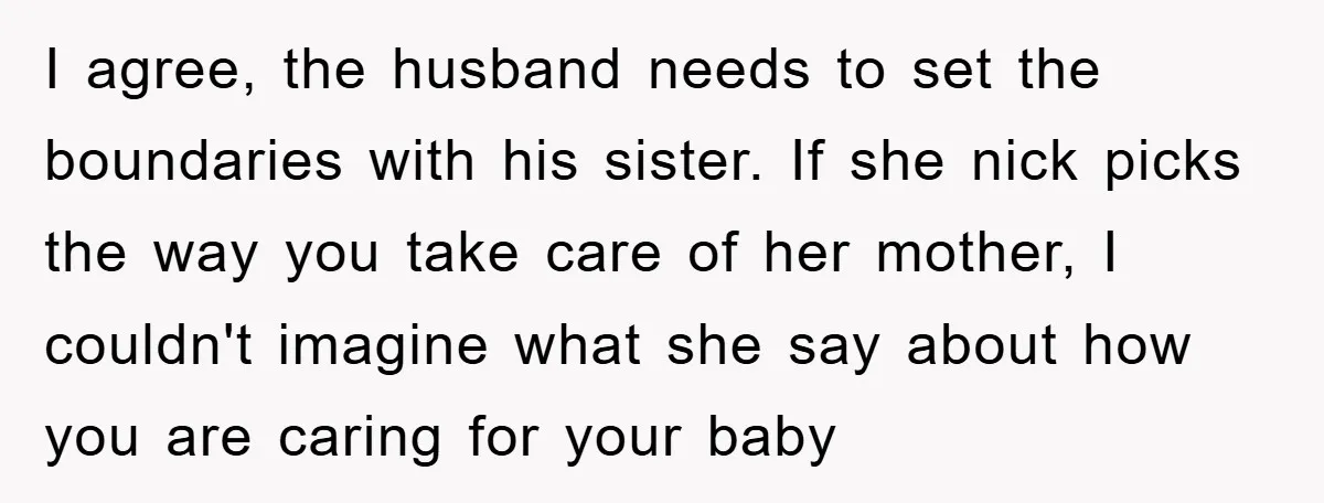 I agree, the husband needs to set the boundaries with his sister. If she nick picks the way you take care of her mother, I couldn't imagine what she say...