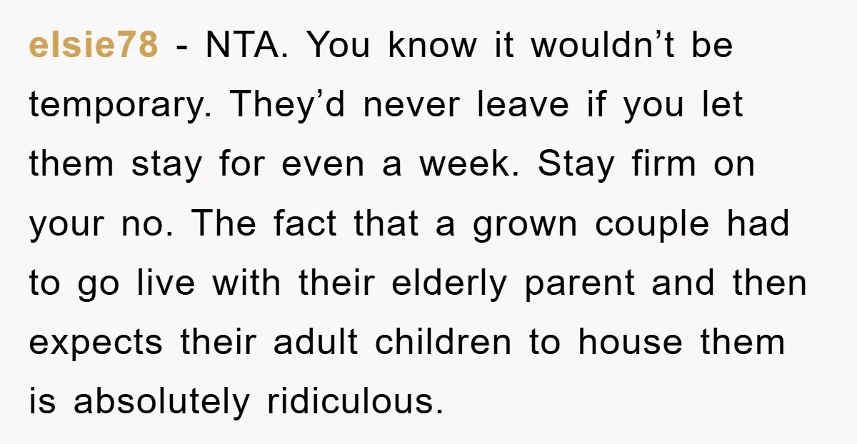 elsie78 - NTA. You know it wouldn’t be temporary. They’d never leave if you let them stay for even a week. Stay firm on your no. The fact that a...