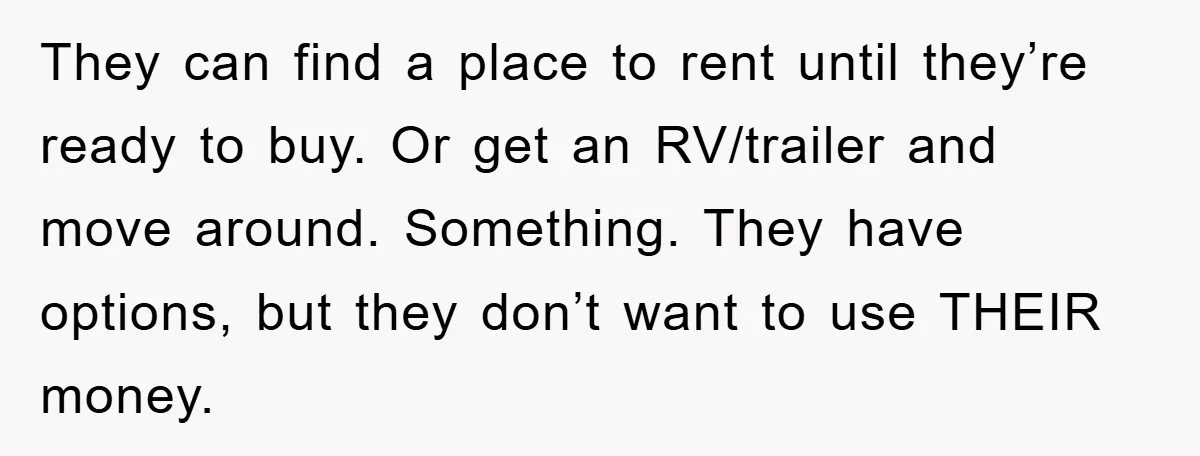 They can find a place to rent until they’re ready to buy. Or get an RV/trailer and move around. Something. They have options, but they don’t want to use THEIR...