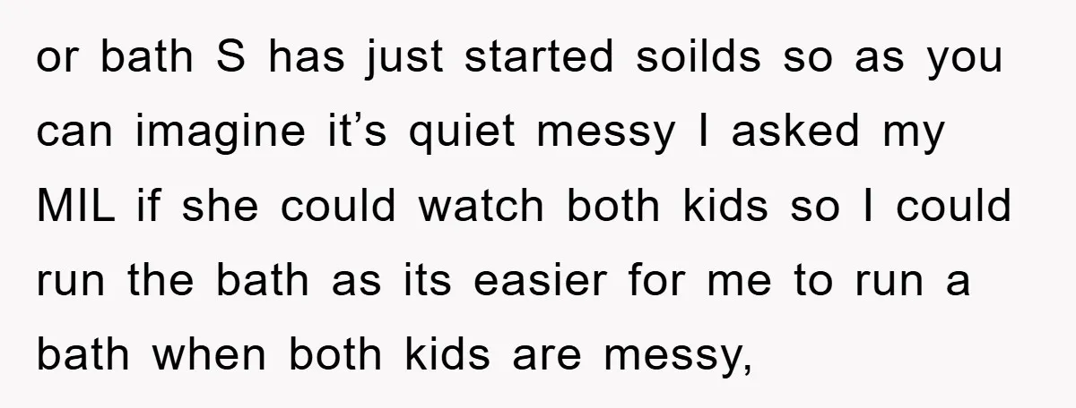 or bath S has just started soilds so as you can imagine it’s quiet messy I asked my MIL if she could watch both kids so I could run the...
