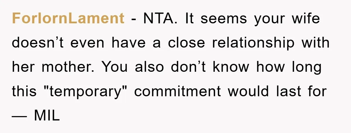 ForlornLament - NTA. It seems your wife doesn’t even have a close relationship with her mother. You also don’t know how long this "temporary" commitment would last for — MIL