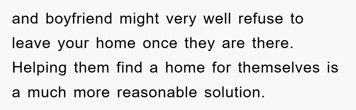 and boyfriend might very well refuse to leave your home once they are there. Helping them find a home for themselves is a much more reasonable solution.