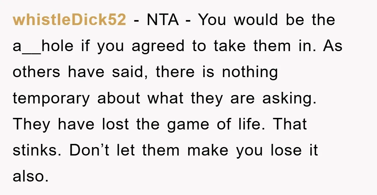 whistleDick52 - NTA - You would be the a__hole if you agreed to take them in. As others have said, there is nothing temporary about what they are asking. They...