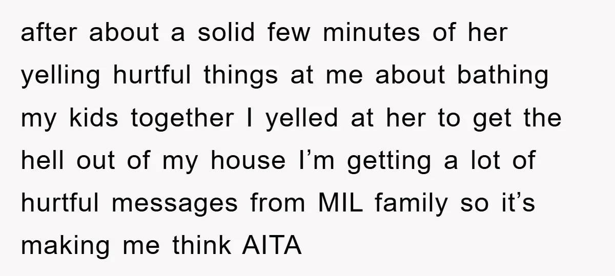 after about a solid few minutes of her yelling hurtful things at me about bathing my kids together I yelled at her to get the hell out of my house...