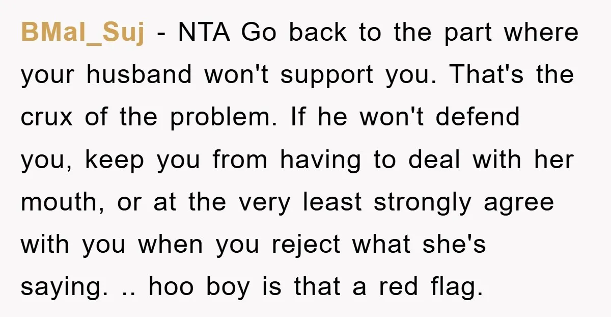 BMal_Suj − NTA Go back to the part where your husband won't support you. That's the crux of the problem. If he won't defend you, keep you from having to...