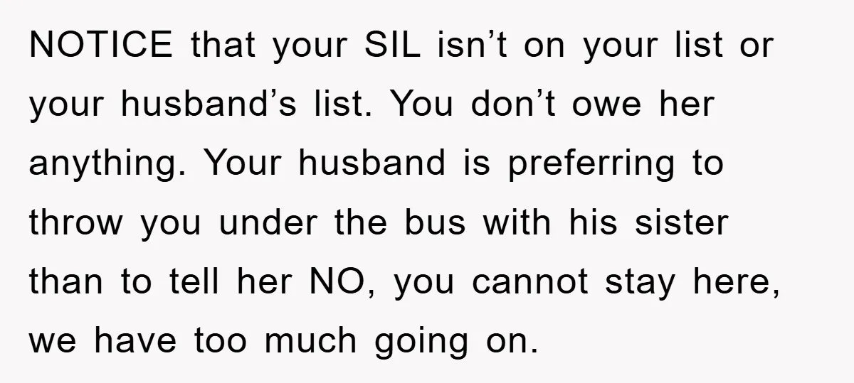 NOTICE that your SIL isn’t on your list or your husband’s list. You don’t owe her anything. Your husband is preferring to throw you under the bus with his sister...