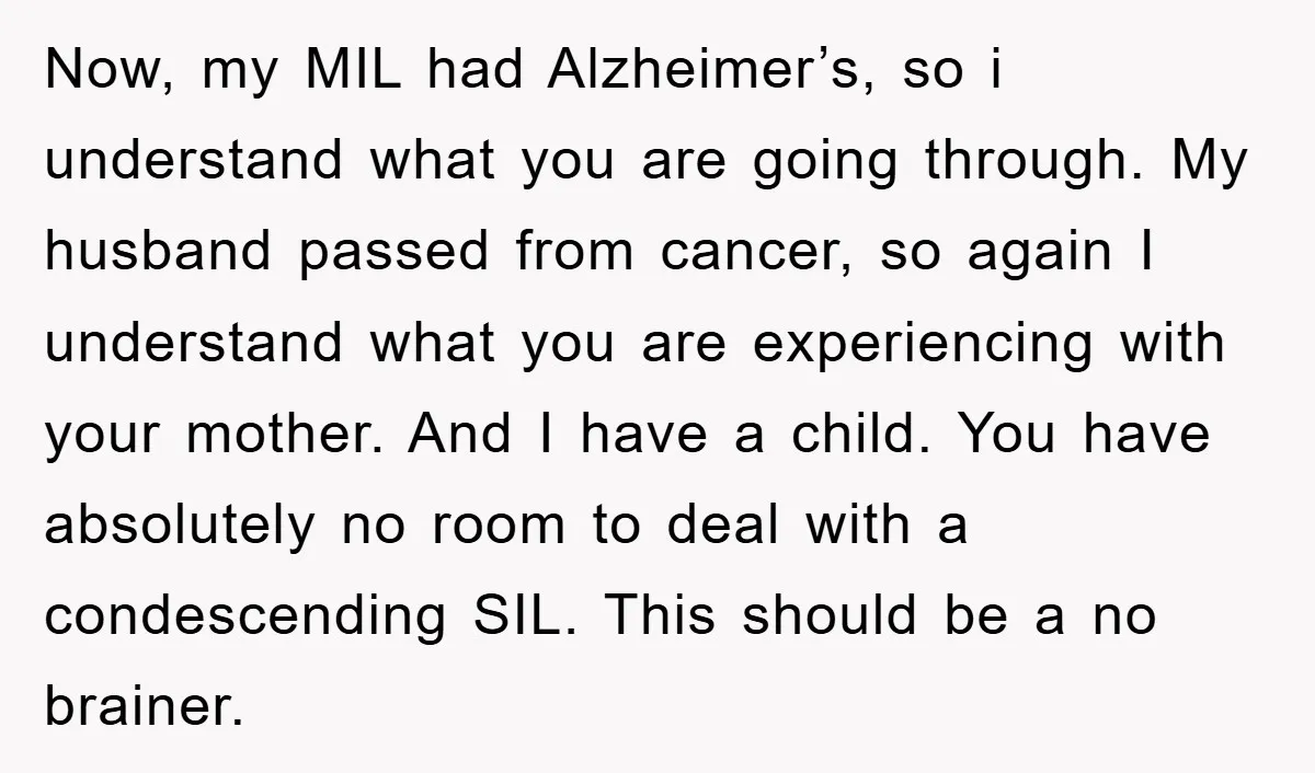 Now, my MIL had Alzheimer’s, so i understand what you are going through. My husband passed from cancer, so again I understand what you are experiencing with your mother. And...