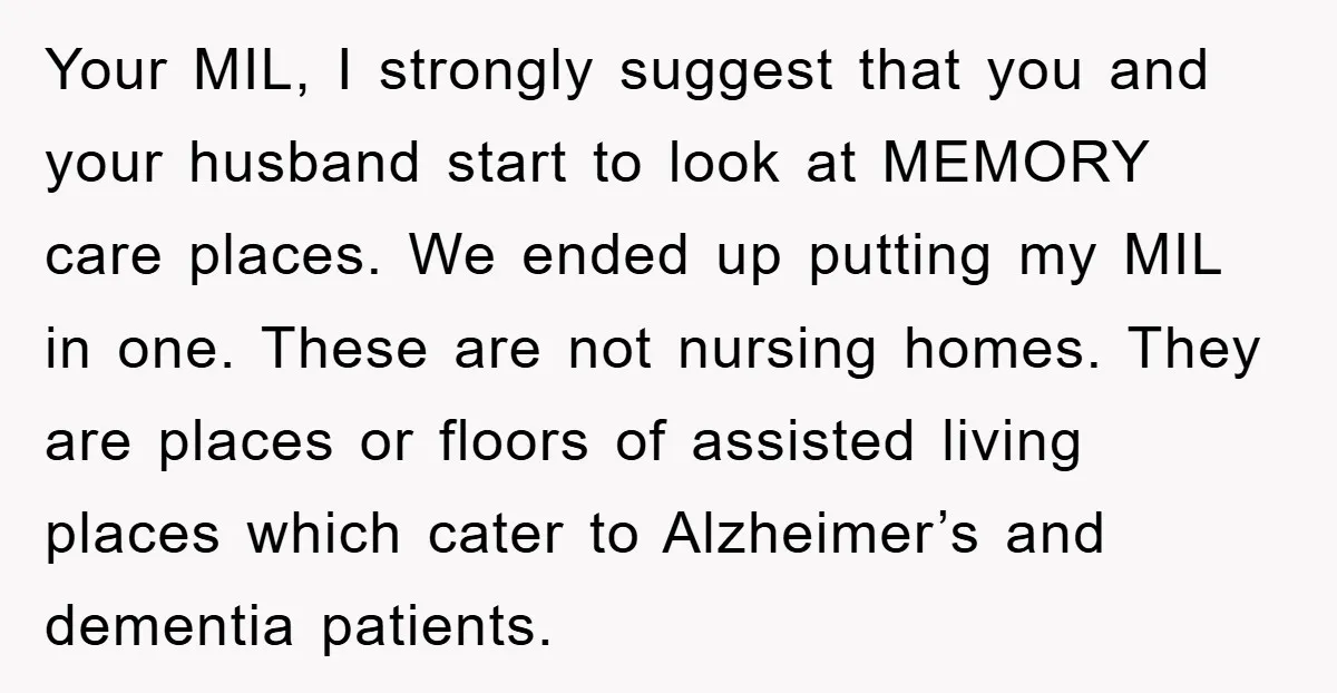 Your MIL, I strongly suggest that you and your husband start to look at MEMORY care places. We ended up putting my MIL in one. These are not nursing homes....