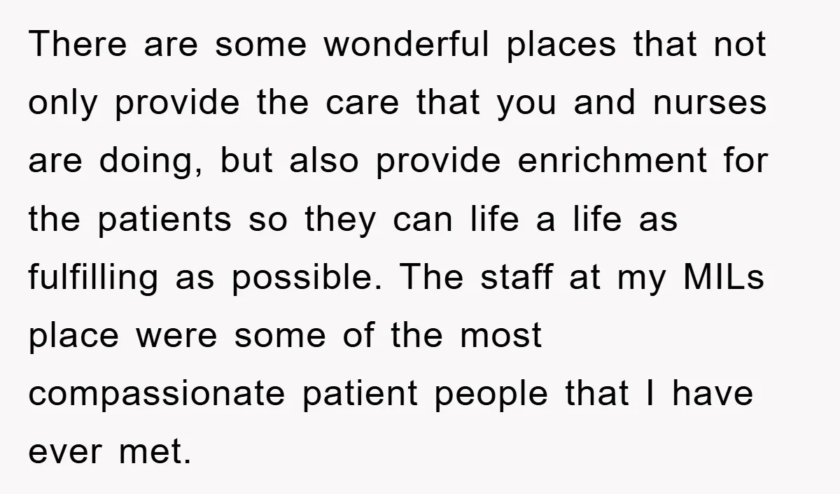 There are some wonderful places that not only provide the care that you and nurses are doing, but also provide enrichment for the patients so they can life a life...