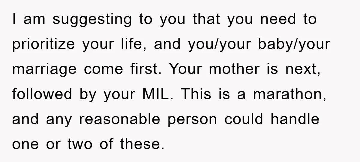 I am suggesting to you that you need to prioritize your life, and you/your baby/your marriage come first. Your mother is next, followed by your MIL. This is a marathon,...