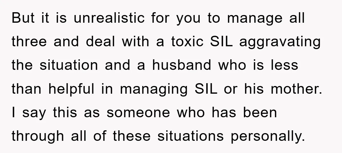 But it is unrealistic for you to manage all three and deal with a toxic SIL aggravating the situation and a husband who is less than helpful in managing SIL...