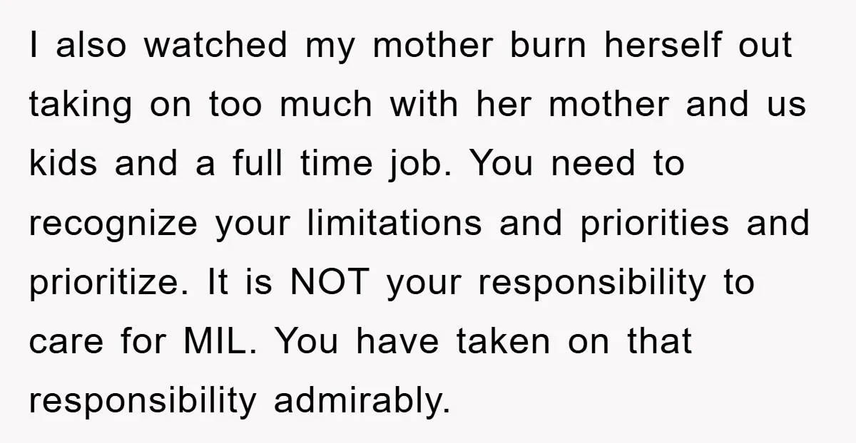 I also watched my mother burn herself out taking on too much with her mother and us kids and a full time job. You need to recognize your limitations and...