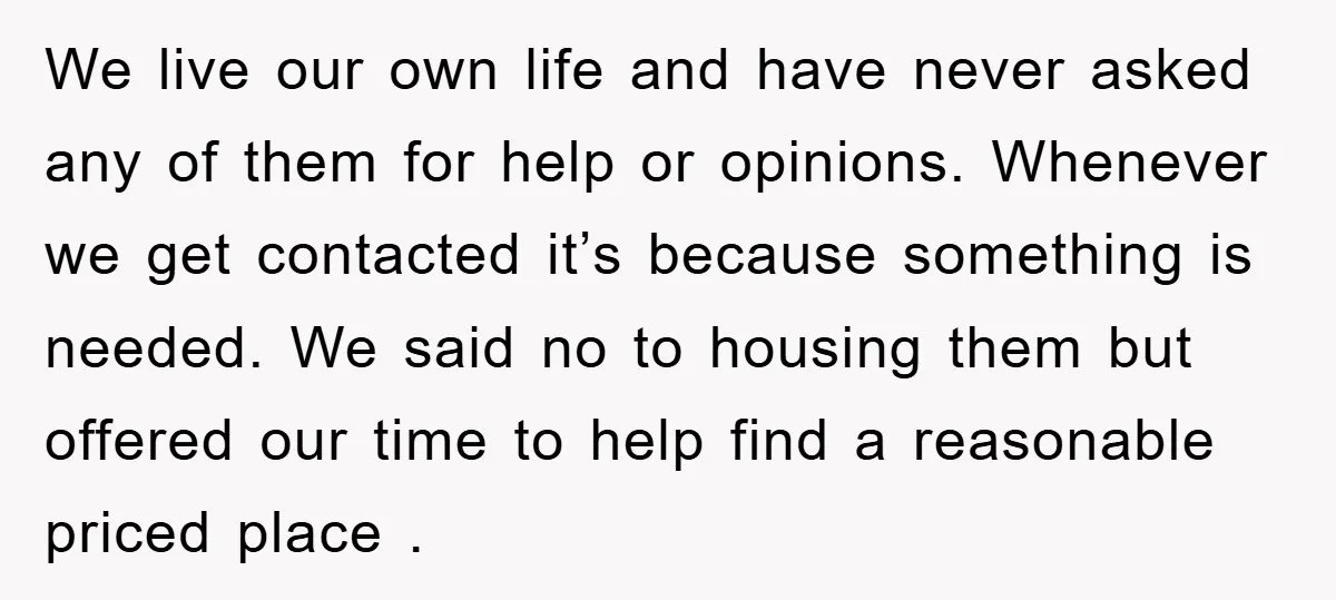 We live our own life and have never asked any of them for help or opinions. Whenever we get contacted it’s because something is needed. We said no to housing...