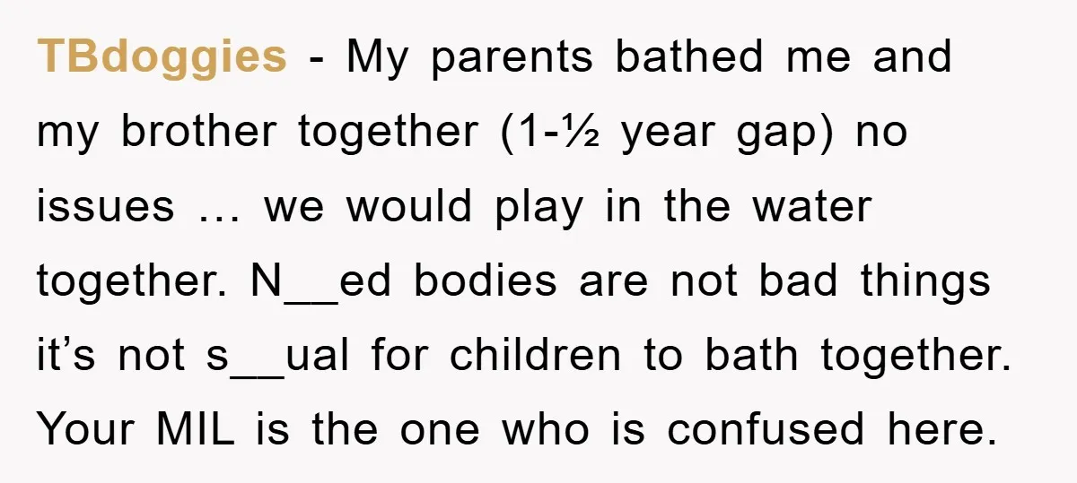 TBdoggies − My parents bathed me and my brother together (1-½ year gap) no issues … we would play in the water together. N__ed bodies are not bad things it’s...