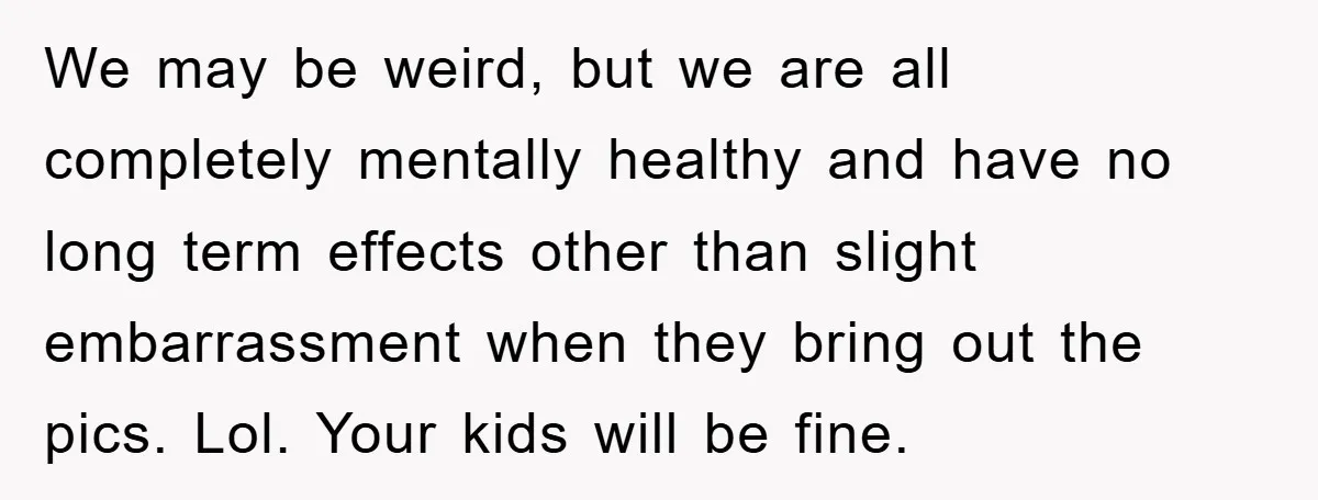 We may be weird, but we are all completely mentally healthy and have no long term effects other than slight embarrassment when they bring out the pics. Lol. Your kids...