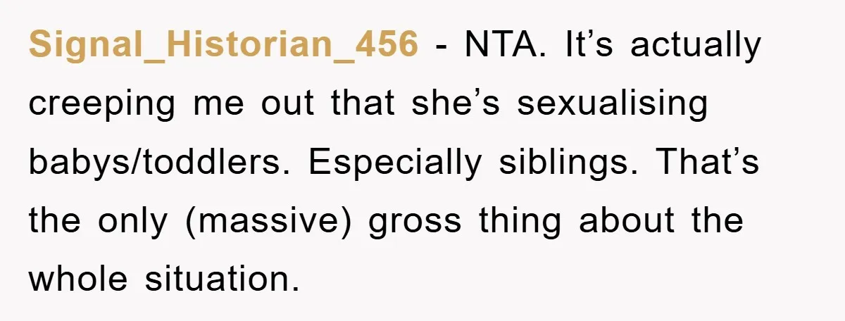 Signal_Historian_456 − NTA. It’s actually creeping me out that she’s sexualising babys/toddlers. Especially siblings. That’s the only (massive) gross thing about the whole situation.