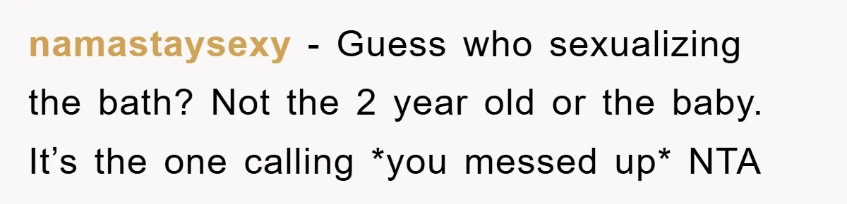 namastaysexy − Guess who sexualizing the bath? Not the 2 year old or the baby. It’s the one calling *you messed up* NTA