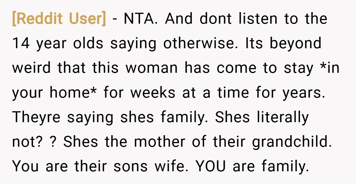 [Reddit User] − NTA. And dont listen to the 14 year olds saying otherwise. Its beyond weird that this woman has come to stay *in your home* for weeks at...
