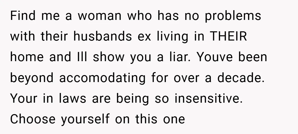 Find me a woman who has no problems with their husbands ex living in THEIR home and Ill show you a liar. Youve been beyond accomodating for over a decade....
