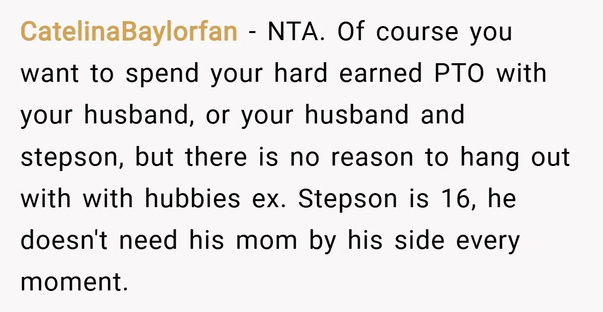 CatelinaBaylorfan − NTA. Of course you want to spend your hard earned PTO with your husband, or your husband and stepson, but there is no reason to hang out with...